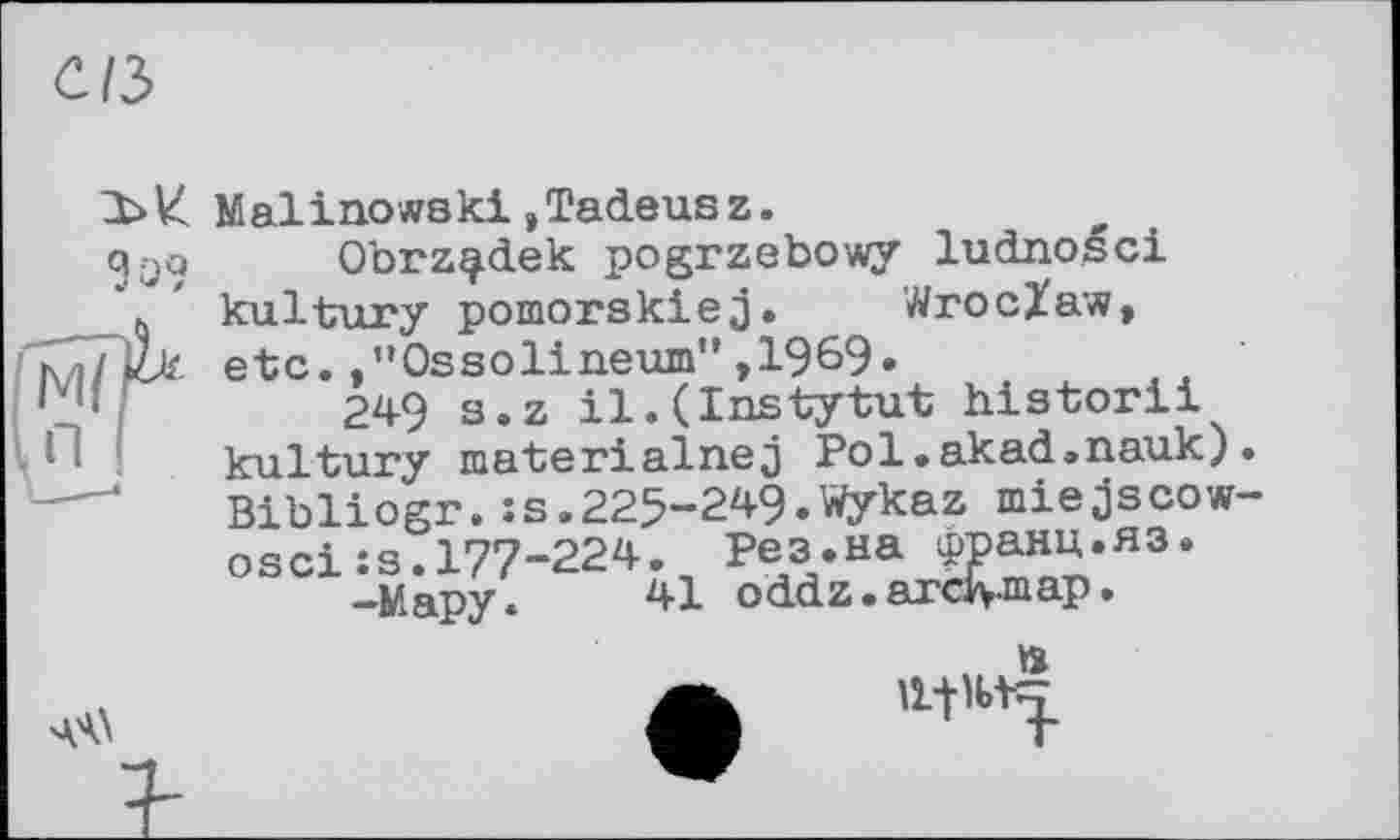 ﻿C/3
Зо?
Malinowski,Tadeusz.
Obrz^dek pogrzebowy ludnoéci kultury pomorskiej. Wroclaw, etc.,”Ossolineum”,1969»
249 s.z il.(Instytut historii kultury materialnej Pol.akad.nauk). Bibliogr.:s.225-249.Wykaz miejscow-oscixs.177-224. Рез.на франц.яз.
-Мару. 41 oddz.ardvmap.